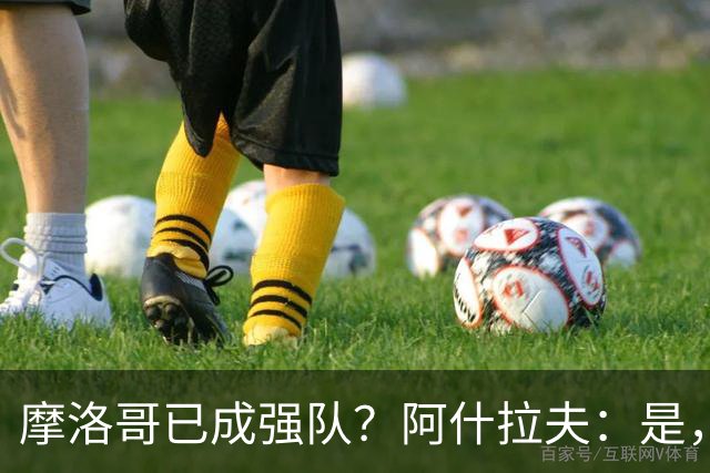 摩洛哥已成强队？阿什拉夫：是，很多人以为2022年我们只是运气好